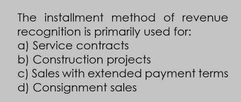 The installment method of revenue
recognition is primarily used for:
a) Service contracts
b) Construction projects
c) Sales with extended payment terms.
d) Consignment sales