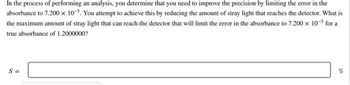 In the process of performing an analysis, you determine that you need to improve the precision by limiting the error in the
absorbance to 7.200 x 10-5. You attempt to achieve this by reducing the amount of stray light that reaches the detector. What is
the maximum amount of stray light that can reach the detector that will limit the error in the absorbance to 7.200 × 10-5 for a
true absorbance of 1.2000000?
S=