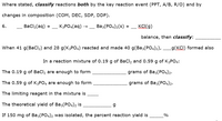 Where stated, classify reactions both by the key reaction event (PPT, A/B, R/O) and by
changes in composition (COM, DEC, SDP, DDP).
6.
Bacl2(aq) + – K3PO4(aq) →
Ваз(РОд)2(s) +
KCI(g)
balance, then classify:
When 41 g(BaCl2) and 28 g(K3PO4) reacted and made 40 g(Ba3(PO4)2),
g(KCI) formed also
In a reaction mixture of 0.19 g of BaCl2 and 0.59 g of K3PO4:
The 0.19 g of BaCl, are enough to form
grams of Ba3(PO4)2.
The 0.59 g of K3PO4 are enough to form
grams of Ba3(PO4)2.
The limiting reagent in the mixture is
The theoretical yield of Ba3(PO4)2 is
If 150 mg of Ba3(PO4)2 was isolated, the percent reaction yield is
%
