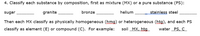 4. Classify each substance by composition, first as mixture (MX) or a pure substance (PS):
sugar
granite
bronze
helium
stainless steel
Then each MX classify as physically homogeneous (hmg) or heterogeneous (htg), and each PS
classify as element (E) or compound (C). For example:
soil MX, htg
water PS, c_
