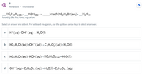 8
Homework • Unanswered
HC2H;O2(aq)+_KOH(aq)→.
Identify the Net ionic equation.
_[math]KC,H302(aq)+
H2O(1)
Select an answer and submit. For keyboard navigation, use the up/down arrow keys to select an answer.
H*(aq)+OH¯(aq)→H20(1)
a
b
HC,H3O2(aq)+OH(aq)→C2H3O7 (aq)+ H2O(1)
HC,H3O2(aq)+ KOH(aq)→ KC2H3O2(aq) + H2O(I)
d.
OH- (aq)+ C2H3O2-(aq)¬H20(1)+C2H;O2-(aq)
