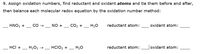 **Exercise 9**

**Objective:** Assign oxidation numbers, identify the reductant and oxidant atoms, and detail their involvement before and after the reaction. Then, balance each molecular redox equation using the oxidation number method.

1. **Equation:**  
   \_\_ HNO₃ + \_\_ CO → \_\_ NO + \_\_ CO₂ + \_\_ H₂O  
   - **Reductant atom:** \_\_\_  
   - **Oxidant atom:** \_\_\_

2. **Equation:**  
   \_\_ HCl + \_\_ H₂O₂ → \_\_ HClO₂ + \_\_ H₂O  
   - **Reductant atom:** \_\_\_  
   - **Oxidant atom:** \_\_\_

**Instruction:** Analyze the changes in oxidation states and verify atom conservation through the balancing process.