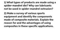 1) What types of products are made using a
spider-mandrel die? Why can lubricants
not be used in spider-mandrel extrusion?
2) Make a survey of various sports
equipment and identify the components
made of composite materials. Explain the
reason for and the advantages of using
composites in these specific applications.
