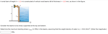 **Educational Content: Calculating Maximum Bending Stress in Dam Beams**

**Problem Statement:**
A small dam of height \( h = 1.2 \, m \) is constructed of vertical wood beams \( AB \) with a thickness \( t = 113 \, mm \), as shown in the adjacent figure. 

**Figure Description:**
- The diagram shows a vertical cross-section of the dam with a height \( h \).
- The wood beam \( AB \) is illustrated on the right, with water exerting pressure from the left side.
- The thickness of the beams is indicated as \( t \).
- Supports at the top and bottom of the dam are depicted, implying simply supported beams.

**Task:**
Consider the beams to be simply supported at the top and bottom.

Determine the maximum bending stress \( \sigma_{\text{max}} \) (in MPa) in the beams, assuming the weight density of water is \( \gamma = 9.81 \, \text{kN/m}^3 \). (Enter the magnitude.)

**Input Box:**
[ ______ ] MPa

---

By properly solving the problem, students will gain insights into fluid statics, structural analysis, and application of material mechanics principles.