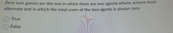 Zero sum games are the one in which there are two agents whose actions must
alternate and in which the total score of the two agents is always zero
True
False