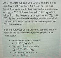 On a hot summer day, you decide to make some
iced tea. First, you brew 1.50L of hot tea and
leave it to steep until it has reached a temperature
of Thea = 75 0°C. You then add 0 975 kg of ice
taken from the freezer at a temperature of Tce - 0
°C By the time the mix reaches equilibrium, all of
the ice has melted. What is the final temperature
T of the mixture?
%3D
For the purposes of this problem, assume that the
tea has the same thermodynamic properties as
plain water.
The specific heat of water is
c = 4190 J/kg .° C
The heat of fusion of ice is
Lf = 3.33x105 J/kg
• The density of the tea is
= 1.00 kg/L
Ptea
