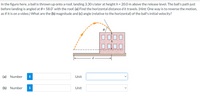 In the figure here, a ball is thrown up onto a roof, landing 3.30 slater at height h = 20.0 m above the release level. The ball's path just
before landing is angled at 0 = 58.0° with the roof. (a) Find the horizontal distance d it travels. (Hint: One way is to reverse the motion,
as if it is on a video.) What are the (b) magnitude and (c) angle (relative to the horizontal) of the ball's initial velocity?
D000
(a) Number
i
Unit
(b) Number
i
Unit
