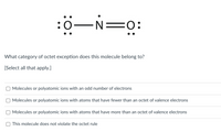 :0-N=0:
What category of octet exception does this molecule belong to?
[Select all that apply.]
Molecules or polyatomic ions with an odd number of electrons
Molecules or polyatomic ions with atoms that have fewer than an octet of valence electrons
Molecules or polyatomic ions with atoms that have more than an octet of valence electrons
This molecule does not violate the octet rule

