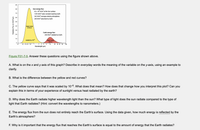 90
80 -
Sun energy flux:
63 x 10° W/m? at the Sun surface
70
1370 W/m? solar constant reaching Earth
342 Wim? average entering atmosphere
240 W/m? absorbed by Earth
80
50
black body
5778 K
40
30
Earth energy flux:
20
240 W/m? radiated by Earth
10
black body
255 K
scaled by 10
0.1
0.2 0.3 0.4 0.6
10
20
30 40
60
100
Wavelength (um)
Figure F01-7-5. Answer these questions using the figure shown above.
A. What is on the x and y axis of this graph? Describe in everyday words the meaning of the variable on the y-axis, using an example to
clarify.
B. What is the difference between the yellow and red curves?
C. The yellow curve says that it was scaled by 10-6. What does that mean? How does that change how you interpret this plot? Can you
explain this in terms of your experience of sunlight versus heat radiated by the earth?
D. Why does the Earth radiate higher wavelength light than the sun? What type of light does the sun radiate compared to the type of
light that Earth radiates? (Hint: convert the wavelengths to nanometers.)
E. The energy flux from the sun does not entirely reach the Earth's surface. Using the data given, how much energy is reflected by the
Earth's atmosphere?
F. Why is it important that the energy flux that reaches the Earth's surface is equal to the amount of energy that the Earth radiates?
Radiative Flux (in Wim/um)
