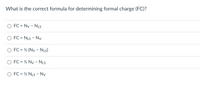 What is the correct formula for determining formal charge (FC)?
FC = Ny - NLS
FC = NLs - Ny
O FC = ½ (Ny - Nis)
%3D
FC = ½ Ny - NLS
%3D
FC = ½ NLs - Nv
