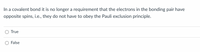 In a covalent bond it is no longer a requirement that the electrons in the bonding pair have
opposite spins, i.e., they do not have to obey the Pauli exclusion principle.
True
False
