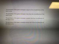 The perimeter of the green rectangle is equal to the circumference of the
black circle.
The perimeter of the green rectangle is less than the circumference of the
black circle.
The perimeter of the green rectangle is greater than the circumference of
the black circle.
The perimeter of the green rectangle exactly half of the circumference of
the black circle.
