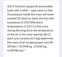 Q2) A motorist equips his automobile
tyres with a relief – type valve so that
the pressure inside the tryes will never
exceed (20 Kpa) he starts the trip with
a pressure of (100 KPa) and a
temperature of (23 C) in the tyres
during the long drive the temperature
of the air in the tyres reaches (83 C)
each tyre contains (0.11 kg) determine
the mass of air escaping each tyre (R=
287)dm = (0.0918 kg , 0.0445 kg ,
0.087986 kg ) *
