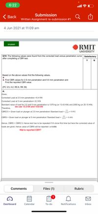 6:22
ull ?
Submission
< Вack
Written Assignment re-submission #1
4 Jun 2021 at 11:09 am
STUDENT
RMIT
UNIVERSITY
Q10: The following values were found from the corrected load versus penetration curve Satisfactory
after completing a CBR test.
N
Based on the above values find the following values.
+ Find CBR values for 2.5 mm penetration and 5.0 mm penetration and
Find the
ported CBR value.
(PC 3.5, 4.2, RSs 6, RK 39)
A:
Given,
Corrected Load at 2.5 mm penetration =5.4 KN
Corrected Load at 5 mm penetration= 8.2 KN
Standard value of load for 2.5 and 5 mm penetration is 1370 kg (or 13.43 KN) and 2055 kg (or 20.15 KN)
Therefore,
we use 13.2 kN and 19.8 kN
54
CBR2.5 = Given load on plunger at 2.5 mm penetration/ Standard load = = 0.402
CBR5 = Given load on plunger at 5 mm penetration/ Standard load = 2015 = 0.406
Hence, CBR5 > CBR2.5, Hence test has to be repeated if it's done first time but here the corrected value of
Joads are given, hence value of CBR5 will be reported i.e 0.406
Wat is reported CBR?
Comments
Files (1)
Rubric
Dashboard
Calendar
To-do
Notifications
Inbox
因
