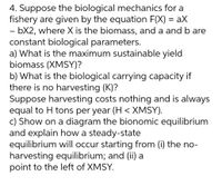 4. Suppose the biological mechanics for a
fishery are given by the equation F(X) = aX
- bX2, where X is the biomass, and a and b are
constant biological parameters.
a) What is the maximum sustainable yield
biomass (XMSY)?
b) What is the biological carrying capacity if
there is no harvesting (K)?
Suppose harvesting costs nothing and is always
equal to H tons per year (H < XMSY).
c) Show on a diagram the bionomic equilibrium
and explain how a steady-state
equilibrium will occur starting from (i) the no-
harvesting equilibrium; and (ii) a
point to the left of XMSY.
