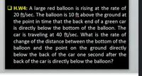 O H.W4: A large red balloon is rising at the rate of
20 ft/sec. The balloon is 10 ft above the ground at
the point in time that the back end of a green car
is directly below the bottom of the balloon. The
car is traveling at 40 ft/sec. What is the rate of
change of the distance between the bottom of the
balloon and the point on the ground directly
below the back of the car one second after the
back of the car is directly below the balloon?
