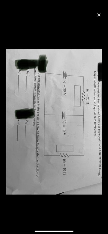 ×
Superposition) For the circuit below use Superposition to determine the Current
Magnitude/Direction and Voltage for each component..
R₁ = 20 S
www
R2:
V₁ = 20 V
V₂ = 10 V
www
R₂ = 10
Use the provided boxes in the circuit to draw an arrow to indicate the direction of
onventional current through each component.
IRI:
VR1:
VR2: