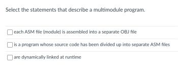 Select the statements that describe a multimodule program.
each ASM file (module) is assembled into a separate OBJ file
is a program whose source code has been divided up into separate ASM files
are dynamically linked at runtime