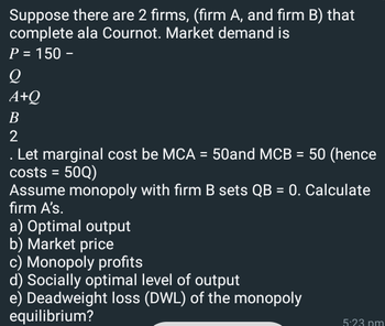 Suppose there are 2 firms, (firm A, and firm B) that
complete ala Cournot. Market demand is
P = 150 -
Q
A+Q
B
2
. Let marginal cost be MCA = 50and MCB = 50 (hence
costs = 50Q)
Assume monopoly with firm B sets QB = 0. Calculate
firm A's.
a) Optimal output
b) Market price
c) Monopoly profits
d) Socially optimal level of output
e) Deadweight loss (DWL) of the monopoly
equilibrium?
5:23 pm