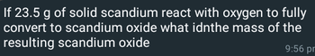 If 23.5 g of solid scandium react with oxygen to fully
convert to scandium oxide what idnthe mass of the
resulting scandium oxide
9:56 pm