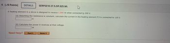 4. [-/0 Points] DETAILS SERPSE10 27.5.OP.025.MI.
A heating element in a stove is designed to receive 1,980 W when connected to 240 V.
(a) Assuming the resistance is constant, calculate the current in the heating element if it is connected to 120 V.
A
(b) Calculate the power it receives at that voltage.
W
Need Help? Read It
Master It
