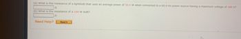 (a) What is the resistance of a lightbulb that uses an average power of 50.0 W when connected to a 60.0 Hz power source having a maximum voltage of 180 V?
22
(b) What is the resistance of a 100 W bulb?
Need Help?
Ω
Read It