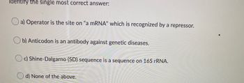 Identify the single most correct answer:
a) Operator is the site on "a mRNA" which is recognized by a repressor.
b) Anticodon is an antibody against genetic diseases.
Oc) Shine-Dalgarno (SD) sequence is a sequence on 16S rRNA.
d) None of the above.