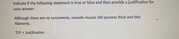 Indicate if the following statement is true or false and then provide a justification for
your answer:
Although there are no sarcomeres, smooth muscle still possess thick and thin
filaments.
T/F + Justification