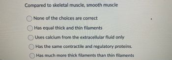 Compared to skeletal muscle, smooth muscle
None of the choices are correct
Has equal thick and thin filaments
Uses calcium from the extracellular fluid only
Has the same contractile and regulatory proteins.
Has much more thick filaments than thin filaments