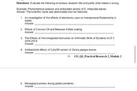 Directions: Evaluate the following erroneous research title and justify what makes it wrong.
Example: Phytochemical analysis and antioxidant activity of S. trifasciata leaves
Answer: The scientific name was abbreviated and not italicized.
1. An investigation of the effects of electronics uses on Interpersonal Relationship in
adults.
Answer:
2. Effects of Coconut Oil and Beeswax Edible coating.
Answer:
3. The Effects of Arts-Integrated Instruction on Arithmetic Skills of Students for S.Y.
2018-2019.
Answer:
4. Antibacterial effects of C2HSOH extract of Carica papaya leaves.
Answer:
10 CO_Q1_Practical Research 2_Module 2
5. Managing business during global pandemic.
Answer:
