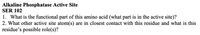 Alkaline Phosphatase Active Site
SER 102
1. What is the functional part of this amino acid (what part is in the active site)?
2. What other active site atom(s) are in closest contact with this residue and what is this
residue's possible role(s)?
