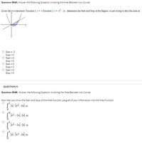 Question 004A: Answer the following Question involving the Area Between two Curves
Given the two functions: Function 1: y = x Function 2: y = x- 2x, determine the Start and Stop of the Region we are trying to find the Area of.
Start = -3
Stop = 0
O Start = 0
Stop = 4
O Start = 0
Stop = 2
O Start = 0
Stop = 3
QUESTION 9
Question 004B: Answer the following Question involving the Area Between two Curves
Now that you know the Start and Stop of the Area Function, plug all of your informaiton into the Area Function
x2- 2x] - [x] dx
S2 - 2x) - 3] dx
- Ex2 - 2x] dx
