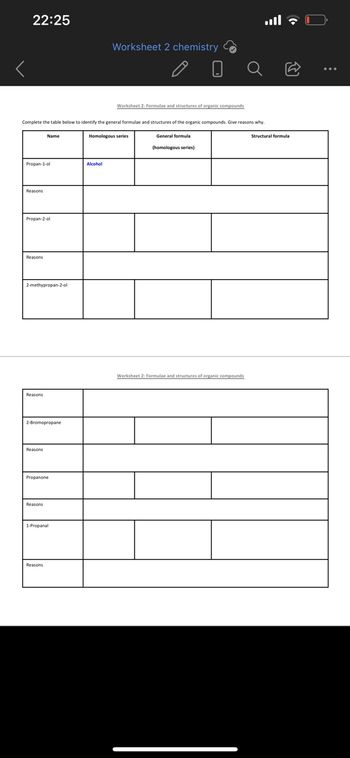 22:25
Worksheet 2 chemistry
Worksheet 2: Formulae and structures of organic compounds
Complete the table below to identify the general formulae and structures of the organic compounds. Give reasons why.
Name
Homologous series
Structural formula
General formula
(homologous series)
Propan-1-ol
Alcohol
Reasons
Propan-2-ol
Reasons
2-methypropan-2-ol
Worksheet 2: Formulae and structures of organic compounds
Reasons
2-Bromopropane
Reasons
Propanone
Reasons
| 1-Propanal
Reasons
ج ال..