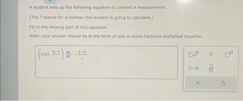 A student sets up the following equation to convert a measurement.
(The ? stands for a number the student is going to calculate.)
Fill in the missing part of this equation.
Note: your answer should be in the form of one or more fractions multiplied together.
(0.050)-
0
8 cm
0.9
0.0
E
Ś