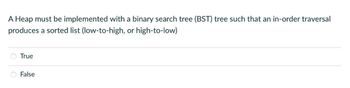 A Heap must be implemented with a binary search tree (BST) tree such that an in-order traversal
produces a sorted list (low-to-high, or high-to-low)
True
False