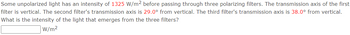 Some unpolarized light has an intensity of 1325 W/m2 before passing through three polarizing filters. The transmission axis of the first
filter is vertical. The second filter's transmission axis is 29.0° from vertical. The third filter's transmission axis is 38.0° from vertical.
What is the intensity of the light that emerges from the three filters?
W/m²
