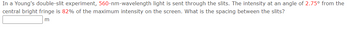 In a Young's double-slit experiment, 560-nm-wavelength light is sent through the slits. The intensity at an angle of 2.75⁰ from the
central bright fringe is 82% of the maximum intensity on the screen. What is the spacing between the slits?
m