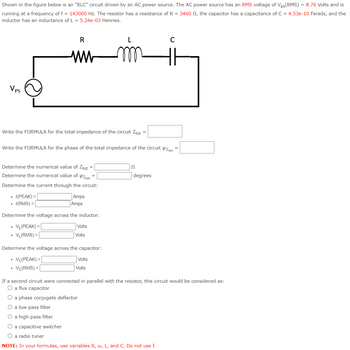 Shown in the figure below is an "RLC" circuit driven by an AC power source. The AC power source has an RMS voltage of Vps(RMS) = 8.76 Volts and is
running at a frequency of f = 143000 Hz. The resistor has a resistance of R = 3460 , the capacitor has a capacitance of C = 4.53e-10 Farads, and the
inductor has an inductance of L = 5.24e-03 Henries.
Vps
Write the FORMULA for the total impedance of the circuit Ztot =
R
ww
Write the FORMULA for the phase of the total impedance of the circuit ztot
Determine the numerical value of Ztot =
Determine the numerical value of OZ tot
=
Determine the current through the circuit:
I(PEAK) =
I(RMS) =
.
Amps
Amps
Determine the voltage across the inductor:
VL (PEAK) =
VL(RMS) =
Volts
Volts
Determine the voltage across the capacitor:
Vc(PEAK) =
Vc(RMS) =
Volts
Volts
22
degrees
C
If a second circuit were connected in parallel with the resistor, this circuit would be considered as:
O a flux capacitor
O a phase conjugate deflector
O a low-pass filter
O a high-pass filter
O a capacitive switcher
O a radio tuner
NOTE: In your formulas, use variables R, w, L, and C. Do not use f.