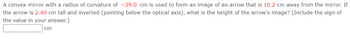 A convex mirror with a radius of curvature of -29.0 cm is used to form an image of an arrow that is 10.2 cm away from the mirror. If
the arrow is 2.40 cm tall and inverted (pointing below the optical axis), what is the height of the arrow's image? (Include the sign of
the value in your answer.)
cm