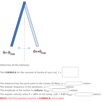 0=-0 max
Determine all the following:
0=+max
The FORMULA for the moment of inertia of your rod, I =
The distance from the pivot point to the Center-Of-Mass, d =
The angular frequency of the pendulum, w =
The amplitude of the motion in radians, max
The angular velocity when 0 = 65% of full swing, w(0 = 0.65 0max)
NOTE: The first question requires a FORMULA, not a value.
=
rad/sec
radians
=
meters
rad/sec