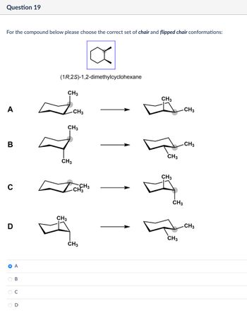 Question 19
For the compound below please choose the correct set of chair and flipped chair conformations:
(1R,2S)-1,2-dimethylcyclohexane
CH3
A
CH3
CH3
B
CH3
CH3
-CH3
CH3
CH3
CH3
с
-CH3
D
• A
B
ი
C
D
CH3
CH3
CH3
CH3
CH3