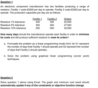Question 1
An electronic component manufacturer has two facilities producing a range of
resistors. Facility 1 costs €2000 per day to operate. Facility 2 costs €2500 per day to
operate. The production capacities per day are as follows:
Facility 1
Facility 2
Orders
25,000
Resistors 1% tolerance:
400
300
Resistors 5% tolerance
300
400
27,000
Resistors 10% tolerance
200
500
30,000
How many days should the manufacturer operate each facility in order to minimise
its costs and still produce sufficient resistors to meet its orders?
a. Formulate the problem as a linear programming model (hint: let X1 represent
the number of days that Facility 1 should operate and X2 represent the number
of days that Facility 2 should operate).
b. Solve the problem using graphical linear programming (corner point)
techniques.
Question 2
Solve question 1 above using Excel. The graph and minimum cost result should
automatically update if any of the constraints or objective function change.
