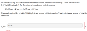 The amount of I3 (aq) in a solution can be determined by titration with a solution containing a known concentration of
S₂O3(aq) (thiosulfate ion). The determination is based on the net ionic equation
2 S₂O3(aq) + 13(aq) - S₂O²(aq) + 31¯(aq)
Given that it requires 37.4 mL of 0.470 M Na₂S₂O3(aq) to titrate a 25.0 mL sample of 13 (aq), calculate the molarity of I3 (aq) in
the solution.
[¹] :
0.159
Incorrect
M