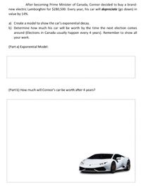 After becoming Prime Minister of Canada, Connor decided to buy a brand-new electric Lamborghini for $280,500. Every year, his car will depreciate (go down) in value by 14%.

a) Create a model to show the car’s exponential decay.
b) Determine how much his car will be worth by the time the next election comes around (Elections in Canada usually happen every 4 years). Remember to show all your work.

(Part a) Exponential Model:

[Space for Model]

(Part b) How much will Connor’s car be worth after 4 years?

[Image of a white Lamborghini]