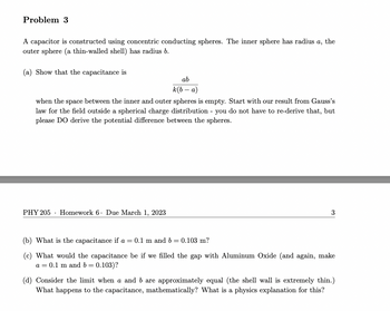 Problem 3
A capacitor is constructed using concentric conducting spheres. The inner sphere has radius a, the
outer sphere (a thin-walled shell) has radius b.
(a) Show that the capacitance is
ab
k(b-a)
when the space between the inner and outer spheres is empty. Start with our result from Gauss's
law for the field outside a spherical charge distribution - you do not have to re-derive that, but
please DO derive the potential difference between the spheres.
PHY 205 Homework 6. Due March 1, 2023
3
(b) What is the capacitance if a = 0.1 m and b = 0.103 m?
(c) What would the capacitance be if we filled the gap with Aluminum Oxide (and again, make
a = 0.1 m and b = 0.103)?
(d) Consider the limit when a and b are approximately equal (the shell wall is extremely thin.)
What happens to the capacitance, mathematically? What is a physics explanation for this?