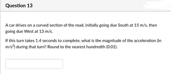 Question 13
A car drives on a curved section of the road, initially going due South at 15 m/s, then
going due West at 13 m/s.
If this turn takes 1.4 seconds to complete, what is the magnitude of the acceleration (in
m/s²) during that turn? Round to the nearest hundredth (0.01).