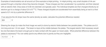 Examples of electrostatics are all around us! One example is inkjet printing. In inkjet printing, very small droplets of ink are
passed through a chamber where they become charged. These charges are then accelerated by a potential, and then steered
with an electric field. Drop sizes of 0.09 mm diameter are typically used. The individual droplets are then charged directly by an
electron gun to a charge of about 2.6 x10-10 C. These charged droplets are accelerated from essentially being at rest to a final
speed of 21 m/s by a potential difference V.
If we assume the ink drops have the same density as water, calculate the potential difference needed.
324
V
Steering the drops (to make the final image we want) is done by electric fields between two parallel plates. The plates are 0.5
mm long and are 1.0 mm apart. The beam is input at the middle between the plates. The largest electric field necessary would
be one that steers the beam enough just to make contact with the upper (or lower) plate. What potential difference between the
plates is necessary? You can safely ignore any effects due to gravity as they are negligible.
Number
V