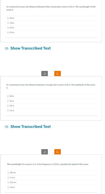 In a transverse wave, the distance between three consecutive crests is 0.6 m. The wavelength of this
wave is
O 0.6 m
O 1.8 m
O 0.2 m
O 0.3 m
Show Transcribed Text
In a transverse wave, the distance between a trough and a crest is 0.8 m. The amplitude of this wave
is
O 0.8 m
O 0.4 m
O 0.2 m
O 1.6 m
Show Transcribed Text
The wavelength of a wave is 2 m. If its frequency is 10 Hz, calculate the speed of the wave.
O 20 m/s
O 5 m/s
O 0.2 m/s
8 m/s