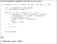 Find the Cyclomatic Complexity of the following code segment:
int average (int[ ] value, int min, int max, int N) {
int i, totalValid, sum, mean;
i = totalValid = sum = 0;
if (value[i] >= min && value[i] <= max){
totalValid += 1; sum += value[i];
if (totalValid > 0)
mean = sum / totalValid;
else
mean = -999;
}
i += 1;
}
return mean;
N.B.
N=2466, min = 6, max = 15124
