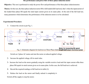 The performance and power flow of three phase induction motor
Objective: This test is performed to study the power flow and performance of the three-phase inductionmotor.
Theory: for this test, the three-phase induction motor IM is full loaded (full load test), that's when the inputcurrent of
the loaded three phase IM equals the rated input current given on its name plate. At the end of the full load test,
many parameters which determines the performance of the induction motor is to be calculated.
Experimental Procedure:
1- Connect the circuit as per Fig. 1.
N
11
A
IM
> VLL1
> VLL2
A
Supply
12
DCGen
COUPLING
Iload
A
Load
Vload >
Nr Tm Pout
Meter for measuring IM speed,
Fig. 1: Schematic diagram for load test on Three Phase Induction que and output mechnical power
Switch-on 3 phase AC mains and start the motor at reduced applied voltage.
2- Increase the applied voltage, till its rated value.
3- Increase the load on the motor gradually using the variable resistive load until the input current ofthe three
phase IM equals its rated current given on its name plate. In this case, the full load test is achieved.
4- Record the required readings at full load test in table (1).
5- Reduce the load on the motor and finally unload it completely. 6-
Switch-off the supply to stop the motor.